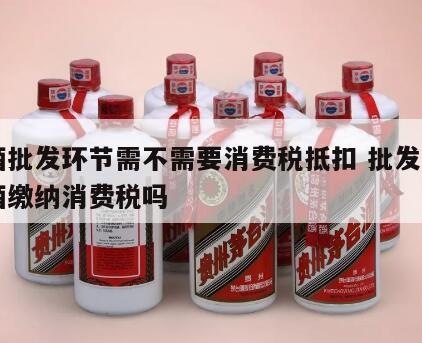 白酒批发环节需不需要消费税抵扣 批发零售白酒缴纳消费税吗