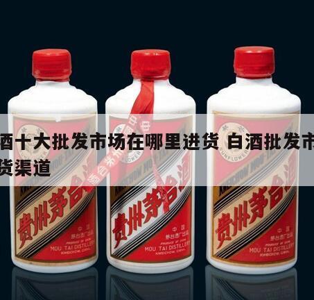 白酒十大批发市场在哪里进货 白酒批发市场进货渠道
