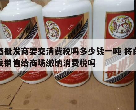 白酒批发商要交消费税吗多少钱一吨 将白酒批发销售给商场缴纳消费税吗