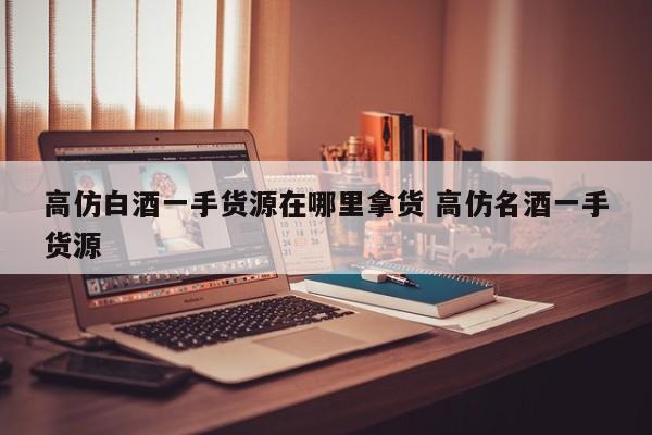 高仿白酒一手货源在哪里拿货 高仿名酒一手货源