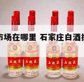 白酒批发市场在哪里 石家庄白酒批发市场在哪里