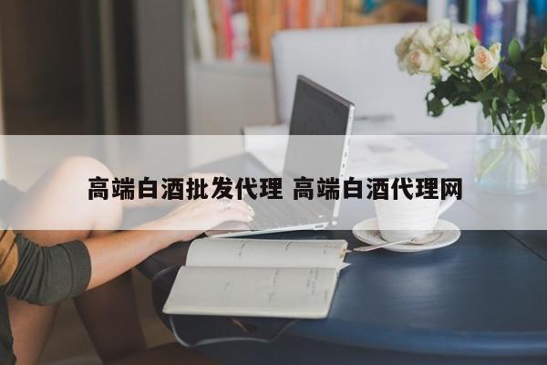 高端白酒批发代理 高端白酒代理网