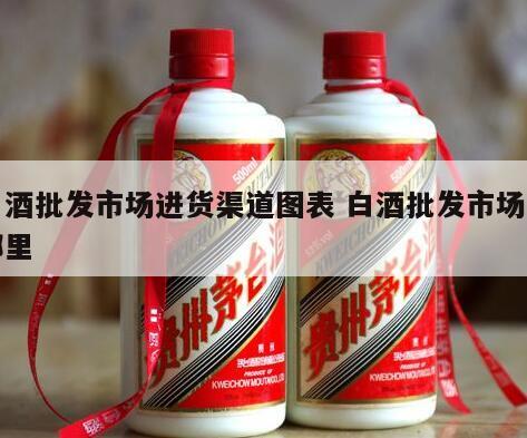 白酒批发市场进货渠道图表 白酒批发市场在哪里