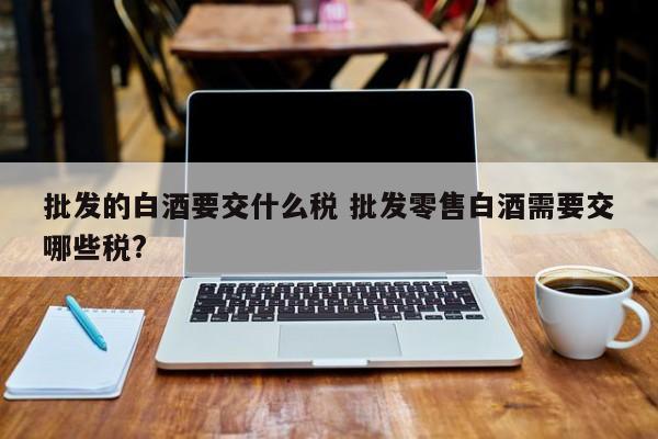 批发的白酒要交什么税 批发零售白酒需要交哪些税?