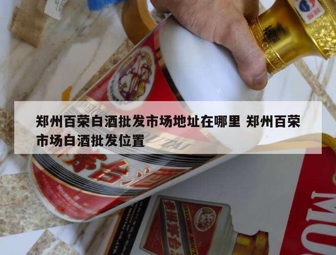 郑州百荣白酒批发市场地址在哪里 郑州百荣市场白酒批发位置