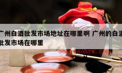 广州白酒批发市场地址在哪里啊 广州的白酒批发市场在哪里