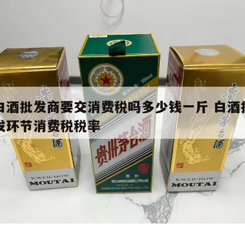 白酒批发商要交消费税吗多少钱一斤 白酒批发环节消费税税率