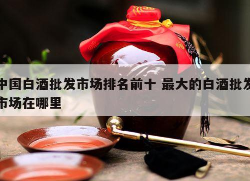 中国白酒批发市场排名前十 最大的白酒批发市场在哪里