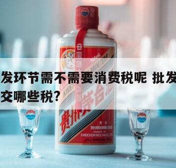白酒批发环节需不需要消费税呢 批发零售白酒需要交哪些税?