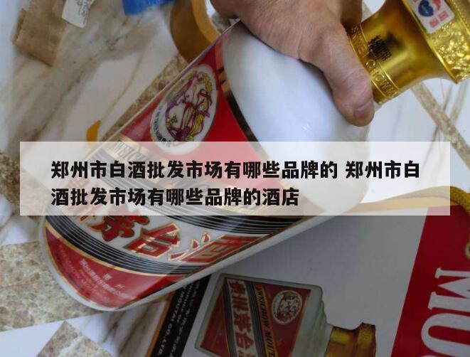 郑州市白酒批发市场有哪些品牌的 郑州市白酒批发市场有哪些品牌的酒店