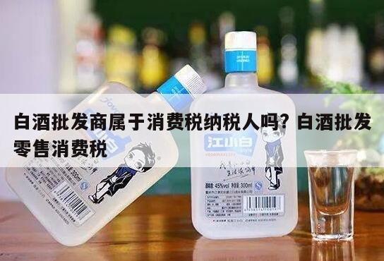 白酒批发商属于消费税纳税人吗? 白酒批发零售消费税