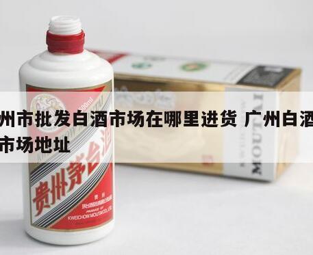 广州市批发白酒市场在哪里进货 广州白酒批发市场地址