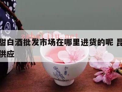 昆明甜白酒批发市场在哪里进货的呢 昆明甜白酒供应