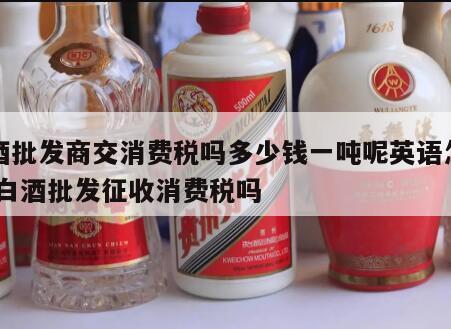 白酒批发商交消费税吗多少钱一吨呢英语怎么写 白酒批发征收消费税吗