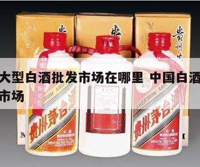 全国大型白酒批发市场在哪里 中国白酒最大批发市场