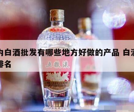 国内白酒批发有哪些地方好做的产品 白酒批发排名