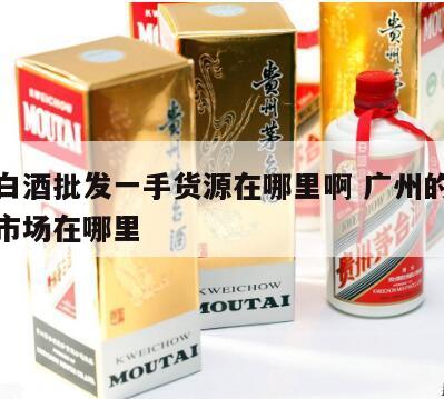 广东白酒批发一手货源在哪里啊 广州的白酒批发市场在哪里