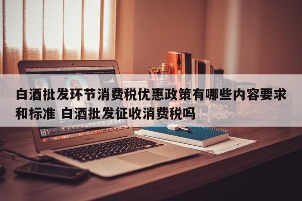 白酒批发环节消费税优惠政策有哪些内容要求和标准 白酒批发征收消费税吗