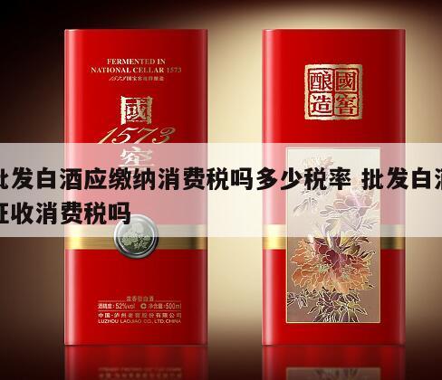 批发白酒应缴纳消费税吗多少税率 批发白酒征收消费税吗