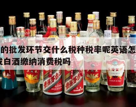 白酒的批发环节交什么税种税率呢英语怎么说 批发白酒缴纳消费税吗