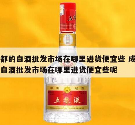 成都的白酒批发市场在哪里进货便宜些 成都的白酒批发市场在哪里进货便宜些呢