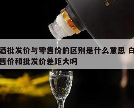 白酒批发价与零售价的区别是什么意思 白酒零售价和批发价差距大吗