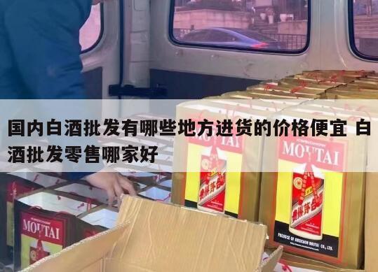 国内白酒批发有哪些地方进货的价格便宜 白酒批发零售哪家好