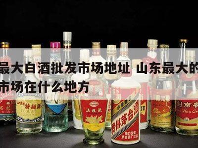 山东最大白酒批发市场地址 山东最大的酒水批发市场在什么地方